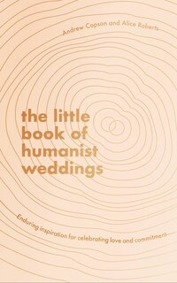 The Little Book Of Humanist Weddings: Enduring Inspiration For Celebrating Love And Commitment