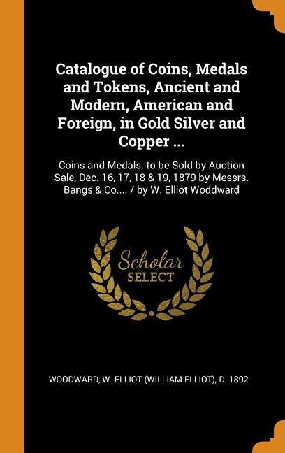 Catalogue of Coins, Medals and Tokens, Ancient and Modern, American and Foreign, in Gold Silver and Copper ...: Coins and Medals; to be Sold by Auction Sale, Dec. 16, 17, 18 & 19, 1879 by Messrs. Bangs & Co....