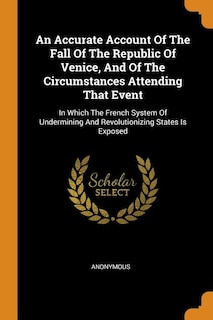 An Accurate Account Of The Fall Of The Republic Of Venice, And Of The Circumstances Attending That Event: In Which The French System Of Undermining And Revolutionizing States Is Exposed