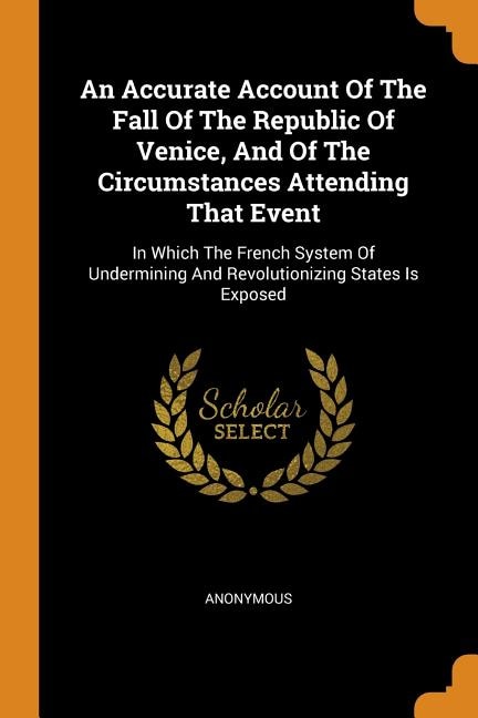 An Accurate Account Of The Fall Of The Republic Of Venice, And Of The Circumstances Attending That Event: In Which The French System Of Undermining And Revolutionizing States Is Exposed