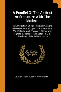 A Parallel Of The Antient Architecture With The Modern: In A Collection Of Ten Principal Authors Who Have Written Upon The Five Orders, Viz. Palladio And S