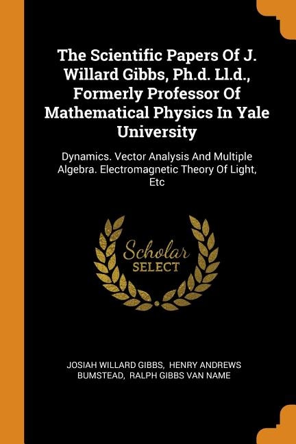 The Scientific Papers Of J. Willard Gibbs, Ph.d. Ll.d., Formerly Professor Of Mathematical Physics In Yale University: Dynamics. Vector Analysis And Multiple Algebra. Electromagnetic Theory Of Light, Etc