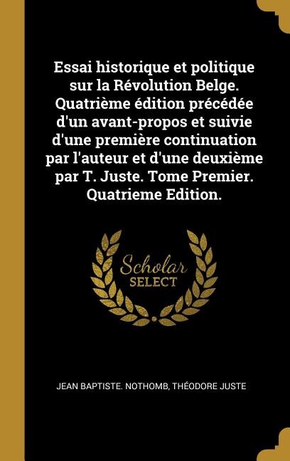 Couverture_Essai historique et politique sur la Révolution Belge. Quatrième édition précédée d'un avant-propos et suivie d'une première continuation par l'auteur et d'une deuxième par T. Juste. Tome Premier. Quatrieme Edition.