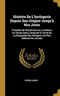 Histoire De L'horlogerie Depuis Son Origine Jusqu'à Nos Jours: Précédée De Recherches Sur La Mesure Du Temps Dans L'antiquité Et Suivie De La Biographie Des Horlo