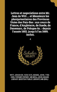 Lettres et negociations entre Mr. Jean de Witt ... et Messieurs les plenipotentiaires des Provinces Unies des Pais-Bas: aux cours de France, d'Angleterre, de Suede, de Danemarc, de Pologne &c.: depuis l'année 1652. jusqu'à l'an 1669. inclus.: 4