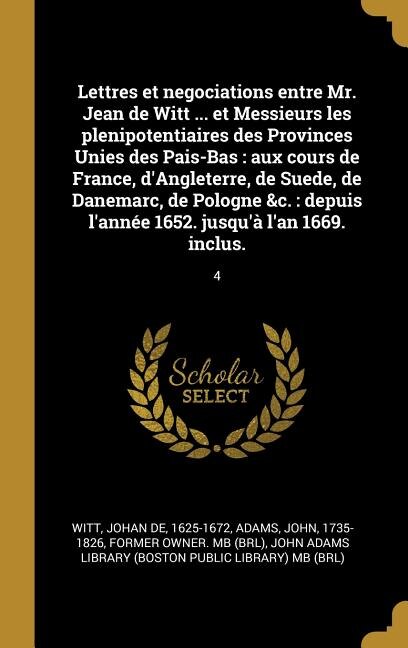 Lettres et negociations entre Mr. Jean de Witt ... et Messieurs les plenipotentiaires des Provinces Unies des Pais-Bas: aux cours de France, d'Angleterre, de Suede, de Danemarc, de Pologne &c.: depuis l'année 1652. jusqu'à l'an 1669. inclus.: 4