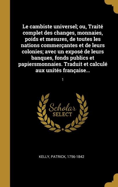 Front cover_Le cambiste universel; ou, Traité complet des changes, monnaies, poids et mesures, de toutes les nations commerçantes et de leurs colonies; avec un exposé de leurs banques, fonds publics et papiersmonnaies. Traduit et calculé aux unités française...