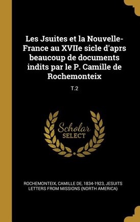 Les Jsuites et la Nouvelle-France au XVIIe sicle d'aprs beaucoup de documents indits par le P. Camille de Rochemonteix: T.2