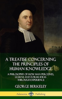 A Treatise Concerning the Principles of Human Knowledge: A Philosophy of How Man Perceives, Learns and Forms Ideas Through Experience (Hardcover)