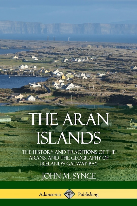 The Aran Islands: The History and Traditions of the Arans, and the Geography of Ireland's Galway Bay