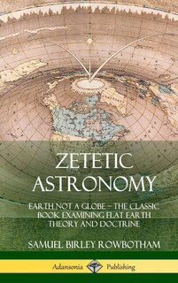 Zetetic Astronomy: Earth Not a Globe - The Classic Book Examining Flat Earth Theory and Doctrine (Hardcover)