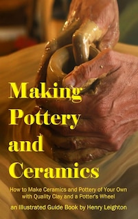 Making Pottery and Ceramics: How to Make Ceramics and Pottery of Your Own with Quality Clay and a Potter's Wheel, an Illustrated Guide Book (Hardcover)