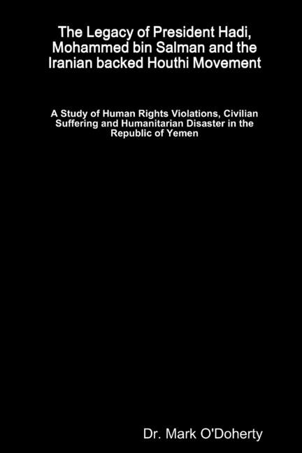 Couverture_The Legacy of President Hadi, Mohammed bin Salman and the Iranian backed Houthi Movement - A Study of Human Rights Violations, Civilian Suffering and Humanitarian Disaster in the Republic of Yemen