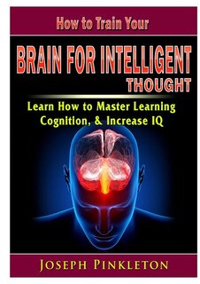 Front cover_How to Train Your Brain for Intelligent Thought Learn How to Master Learning, Cognition, & Increase IQ