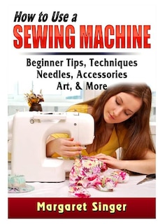 How to Use a Sewing Machine: Beginner Tips, Techniques, Needles, Accessories, Art, & More