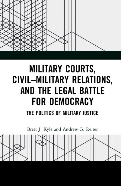 Military Courts, Civil-military Relations, And The Legal Battle For Democracy: The Politics Of Military Justice by Brett J. Kyle