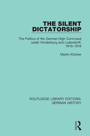 The Silent Dictatorship: The Politics Of The German High Command Under Hindenburg And Ludendorff, 1916-1918