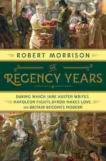 The Regency Years: During Which Jane Austen Writes, Napoleon Fights, Byron Makes Love, And Britain Becomes Modern by Robert Morrison