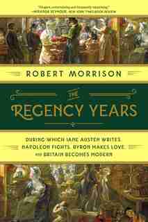 The Regency Years: During Which Jane Austen Writes, Napoleon Fights, Byron Makes Love, And Britain Becomes Modern by Robert Morrison