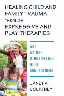Front cover_Healing Child And Family Trauma Through Expressive And Play Therapies