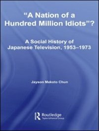 A Nation of a Hundred Million Idiots: A Social History of Japanese Television, 1953 - 1973