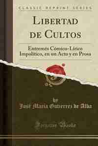 Libertad de Cultos: Entremés Cómico-Lírico Impolítico, en un Acto y en Prosa (Classic Reprint) by José María Gutierrez de Alba