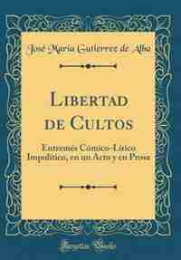 Libertad de Cultos: Entremés Cómico-Lírico Impolítico, en un Acto y en Prosa (Classic Reprint) by José María Gutierrez de Alba