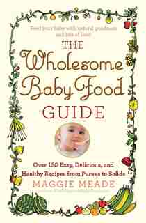 The Wholesome Baby Food Guide: Over 150 Easy, Delicious, and Healthy Recipes from Purees to Solids by Maggie Meade