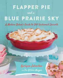 Flapper Pie And A Blue Prairie Sky: A Modern Baker's Guide To Old-fashioned Desserts: A Baking Book by Karlynn Johnston
