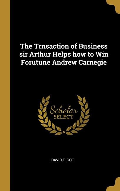 The Trnsaction of Business sir Arthur Helps how to Win Forutune Andrew Carnegie
