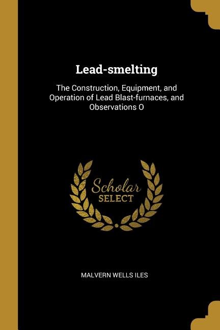 Lead-smelting: The Construction, Equipment, and Operation of Lead Blast-furnaces, and Observations O