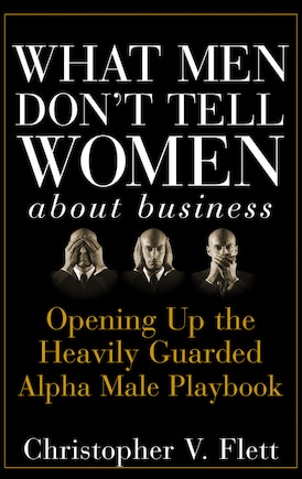 What Men Don't Tell Women About Business: Opening Up the Heavily Guarded Alpha Male Playbook