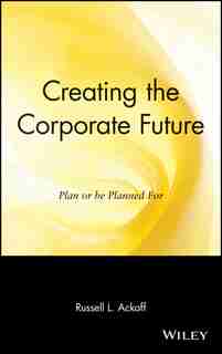 Creating the Corporate Future: Plan or be Planned For by Russell L. Ackoff