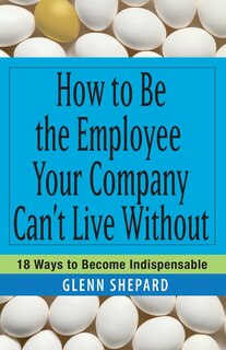 How to Be the Employee Your Company Can't Live Without: 18 Ways to Become Indispensable