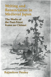 Writing And Renunciation In Medieval Japan: The Works Of The Poet-priest Kamo No Chomei