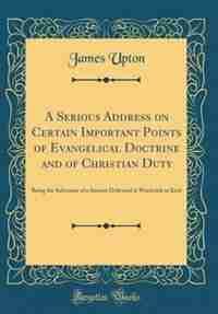 A Serious Address on Certain Important Points of Evangelical Doctrine and of Christian Duty: Being the Substance of a Sermon Delivered at Woolwich in Kent (Classic Reprint) by James Upton