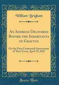 An Address Delivered Before the Inhabitants of Grafton: On the First Centennial Anniversary of That Town, April 29, 1835 (Classic Reprint) by William Brigham