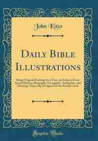 Daily Bible Illustrations: Being Original Readings for a Year, on Subjects From Sacred History, Biography, Georgaphy, Antiquit by John Kitto