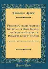 Flowers Culled From the Gulistan, or Rose Garden, and From the Bostan, or Pleasure Garden of Sadi: A Persian Poet, Who Flourished in the 13th Century (Classic Reprint) de Unknown Author