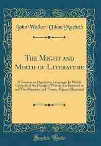 The Might and Mirth of Literature: A Treatise on Figurative Language; In Which Upwards of Six Hundred Writers Are Referred to and Two de John Walker Vilant Macbeth