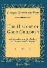 The History of Good Children: With an Account of a Gallery of Pictures and Museum (Classic Reprint) by George Goodwin and Sons