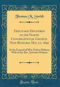 Discourse Delivered in the North Congregational Church, New-Bedford, May 12, 1840: At the Funeral of Mrs. Esther Holmes, Wife of the Rev. Sylvester Holmes (Classic Reprint) by Thomas M. Smith