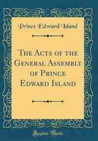 The Acts of the General Assembly of Prince Edward Island (Classic Reprint) by Prince Edward Island