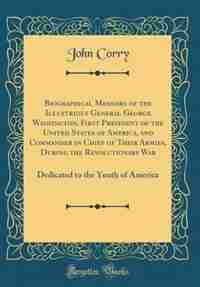 Biographical Memoirs of the Illustrious General George Washington, First President of the United States of America, and Commander in Chief of Their Armies, During the Revolutionary War: Dedicated to the Youth of America (Classic Reprint) de John Corry