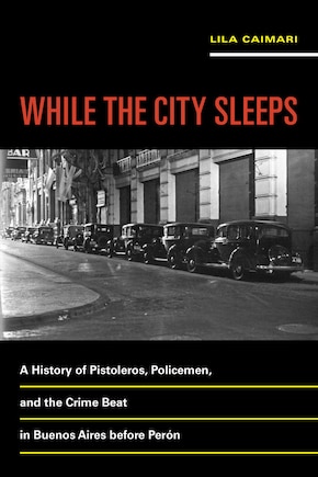 While the City Sleeps: A History of Pistoleros, Policemen, and the Crime Beat in Buenos Aires before Perón