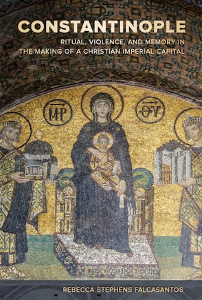 Constantinople: Ritual, Violence, And Memory In The Making Of A Christian Imperial Capital