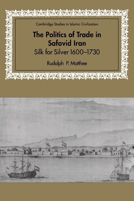 The Politics of Trade in Safavid Iran: Silk for Silver, 1600–1730