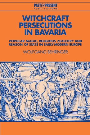 Witchcraft Persecutions In Bavaria: Popular Magic, Religious Zealotry And Reason Of State In Early Modern Europe