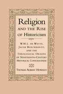 Religion and the Rise of Historicism: W. M. L. de Wette, Jacob Burckhardt, and the Theological Origins of Nineteenth-Century Historical C by Thomas Albert Howard