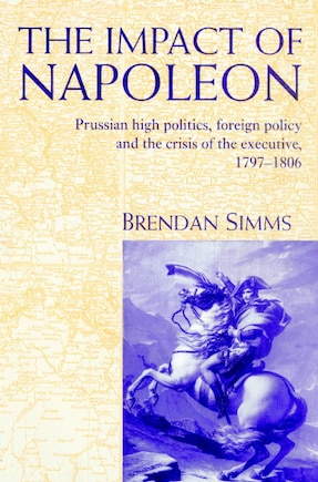 The Impact of Napoleon: Prussian High Politics, Foreign Policy and the Crisis of the Executive, 1797–1806